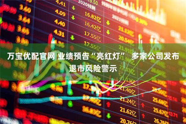 万宝优配官网 业绩预告“亮红灯”  多家公司发布退市风险警示