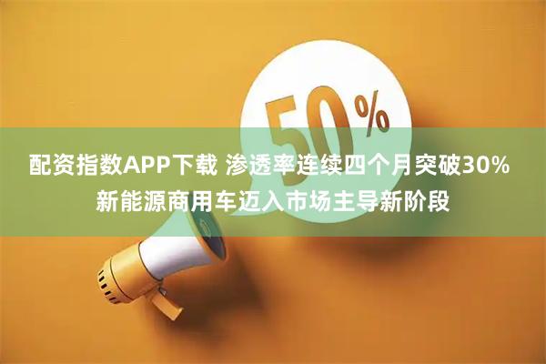 配资指数APP下载 渗透率连续四个月突破30% 新能源商用车迈入市场主导新阶段