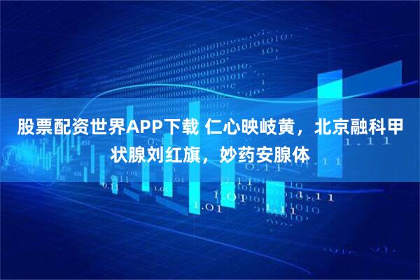 股票配资世界APP下载 仁心映岐黄，北京融科甲状腺刘红旗，妙药安腺体