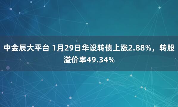 中金辰大平台 1月29日华设转债上涨2.88%，转股溢价率49.34%