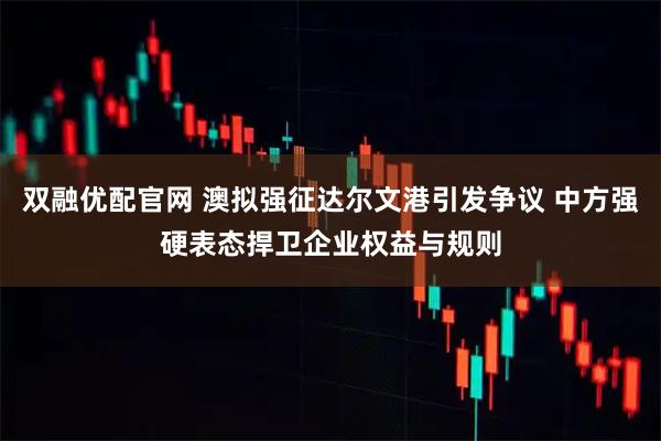 双融优配官网 澳拟强征达尔文港引发争议 中方强硬表态捍卫企业权益与规则