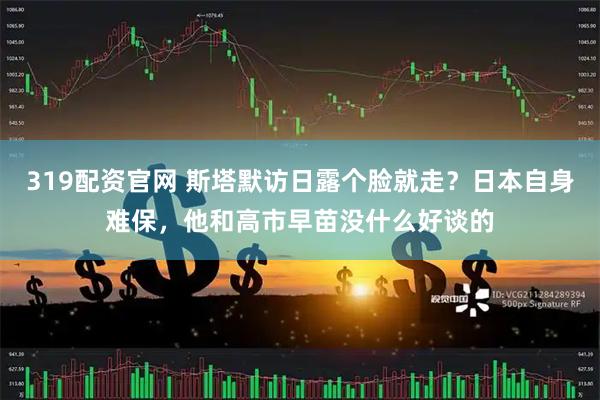 319配资官网 斯塔默访日露个脸就走？日本自身难保，他和高市早苗没什么好谈的