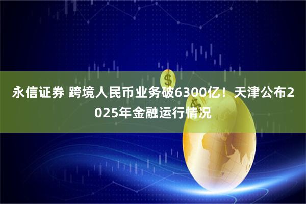永信证券 跨境人民币业务破6300亿！天津公布2025年金融运行情况