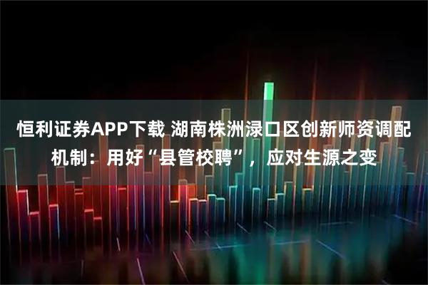 恒利证券APP下载 湖南株洲渌口区创新师资调配机制：用好“县管校聘”，应对生源之变