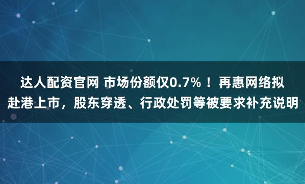 达人配资官网 市场份额仅0.7% ！再惠网络拟赴港上市，股东穿透、行政处罚等被要求补充说明